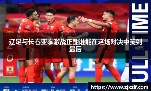 辽足与长春亚泰激战正酣谁能在这场对决中笑到最后