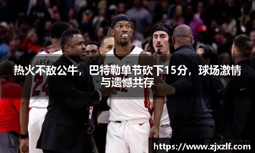 热火不敌公牛，巴特勒单节砍下15分，球场激情与遗憾共存